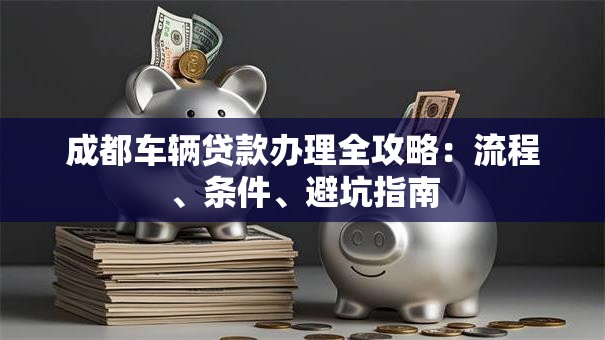 成都车辆贷款办理全攻略：流程、条件、避坑指南