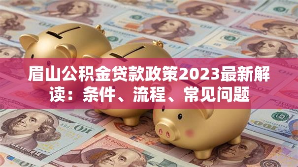 眉山公积金贷款政策2023最新解读：条件、流程、常见问题