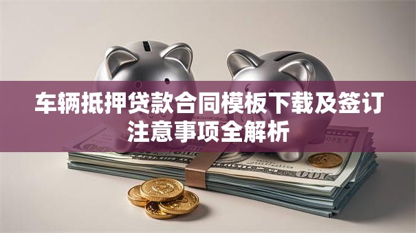 车辆抵押贷款合同模板下载及签订注意事项全解析