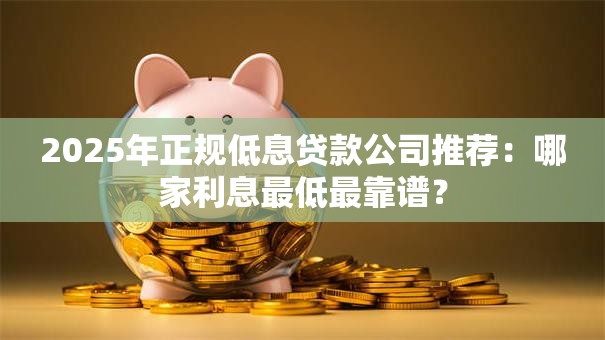 2025年正规低息贷款公司推荐：哪家利息最低最靠谱？
