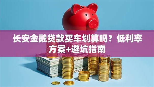 长安金融贷款买车划算吗？低利率方案+避坑指南