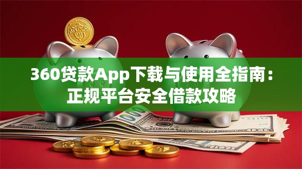 360贷款App下载与使用全指南：正规平台安全借款攻略