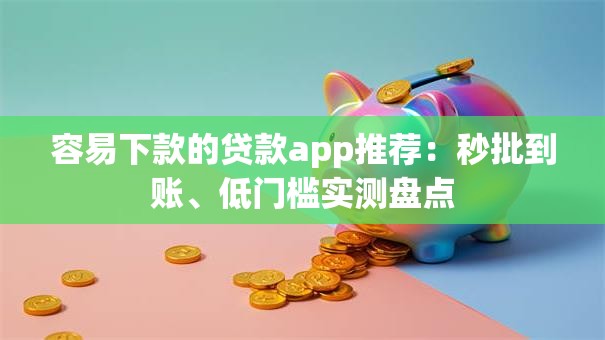 容易下款的贷款app推荐：秒批到账、低门槛实测盘点
