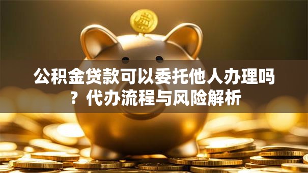 公积金贷款可以委托他人办理吗？代办流程与风险解析