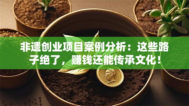 非遗创业项目案例分析：这些路子绝了，赚钱还能传承文化！