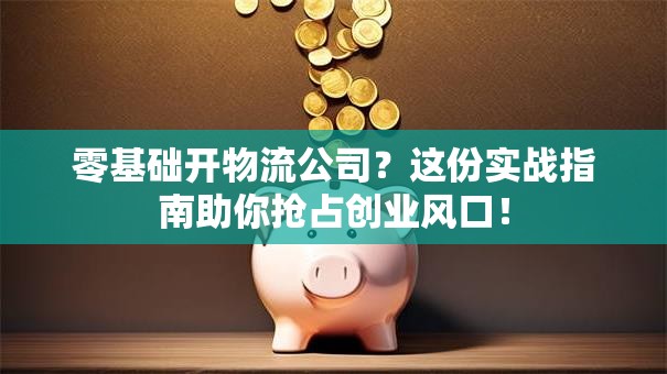 零基础开物流公司？这份实战指南助你抢占创业风口！
