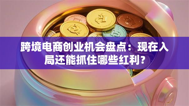 跨境电商创业机会盘点：现在入局还能抓住哪些红利？