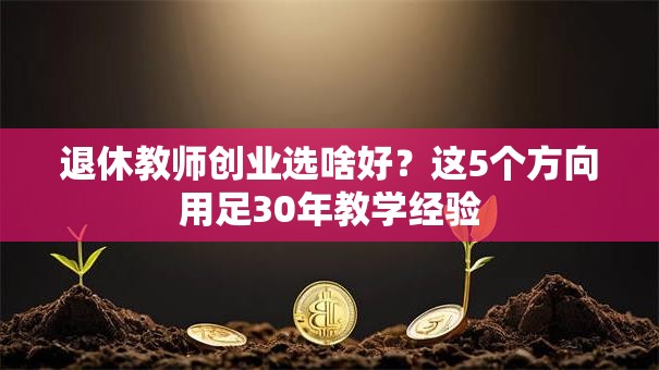 退休教师创业选啥好？这5个方向用足30年教学经验