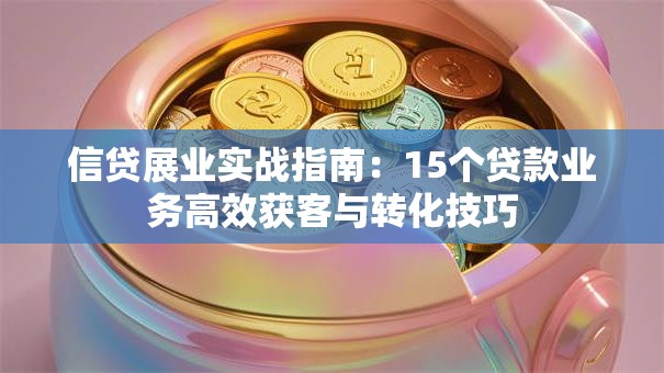 信贷展业实战指南：15个贷款业务高效获客与转化技巧
