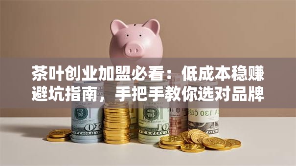 茶叶创业加盟必看：低成本稳赚避坑指南，手把手教你选对品牌！