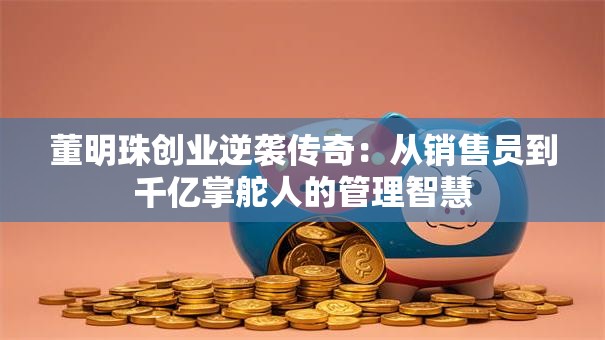 董明珠创业逆袭传奇：从销售员到千亿掌舵人的管理智慧