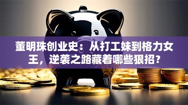董明珠创业史：从打工妹到格力女王，逆袭之路藏着哪些狠招？