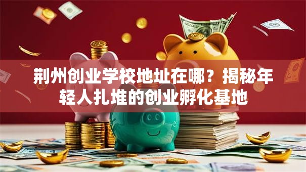 荆州创业学校地址在哪？揭秘年轻人扎堆的创业孵化基地