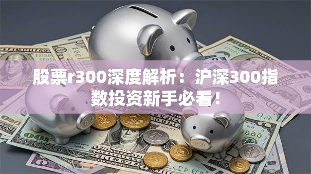 股票r300深度解析：沪深300指数投资新手必看！