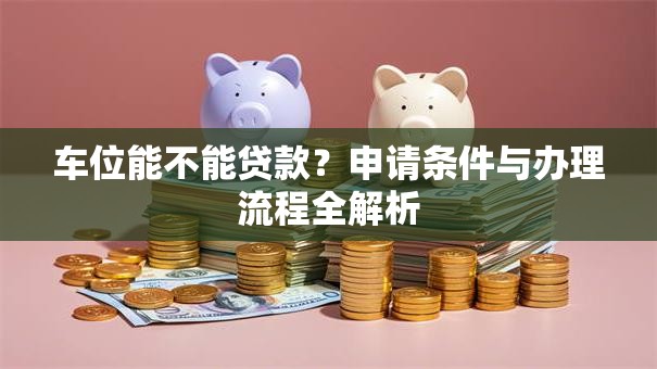 车位能不能贷款？申请条件与办理流程全解析
