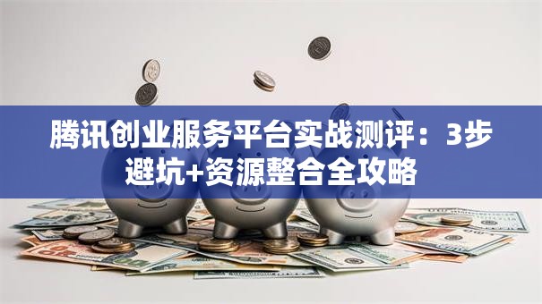 腾讯创业服务平台实战测评：3步避坑+资源整合全攻略