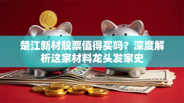 楚江新材股票值得买吗？深度解析这家材料龙头发家史