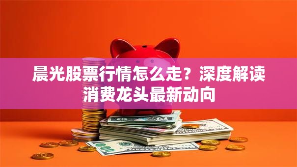 晨光股票行情怎么走？深度解读消费龙头最新动向