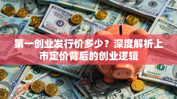 第一创业发行价多少？深度解析上市定价背后的创业逻辑