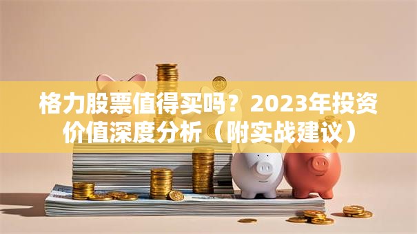 格力股票值得买吗？2023年投资价值深度分析（附实战建议）