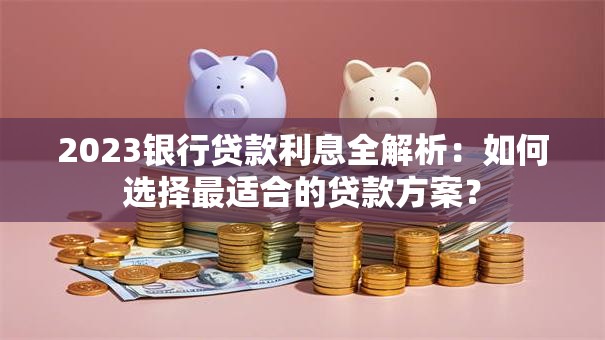 2023银行贷款利息全解析：如何选择最适合的贷款方案？