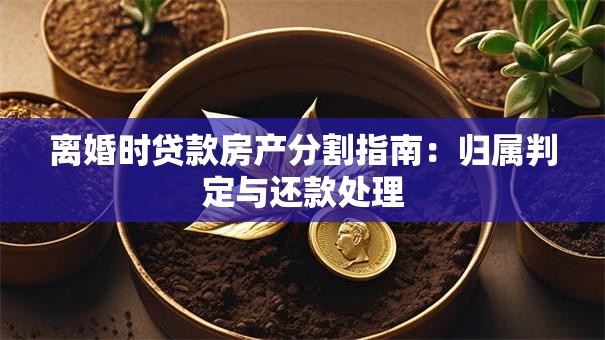 离婚时贷款房产分割指南：归属判定与还款处理