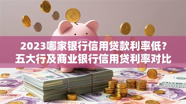 2023哪家银行信用贷款利率低？五大行及商业银行信用贷利率对比