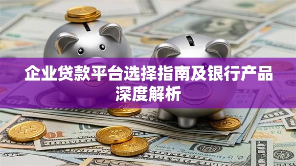 企业贷款平台选择指南及银行产品深度解析