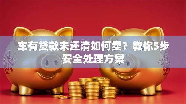 车有贷款未还清如何卖？教你5步安全处理方案