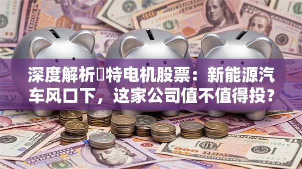 深度解析冮特电机股票：新能源汽车风口下，这家公司值不值得投？