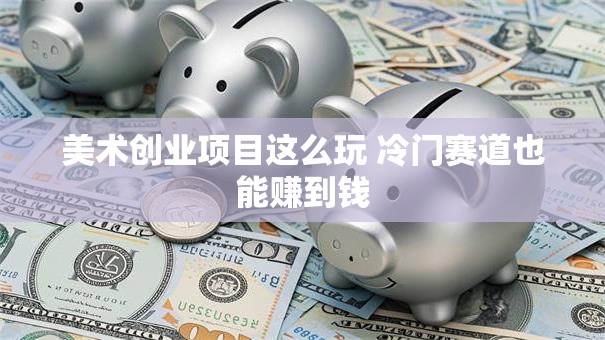 美术创业项目这么玩 冷门赛道也能赚到钱