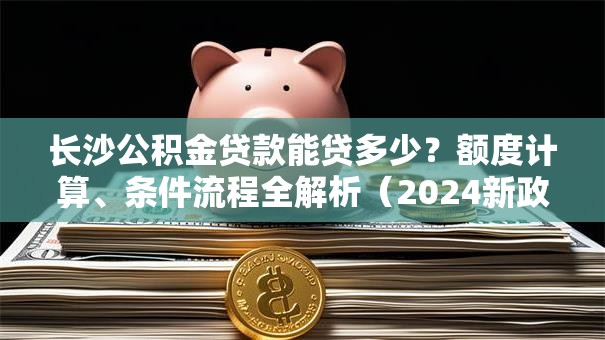 长沙公积金贷款能贷多少？额度计算、条件流程全解析（2024新政解读）