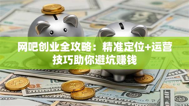 网吧创业全攻略：精准定位+运营技巧助你避坑赚钱