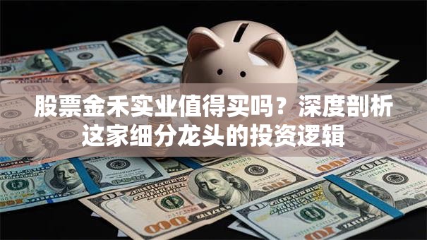 股票金禾实业值得买吗？深度剖析这家细分龙头的投资逻辑