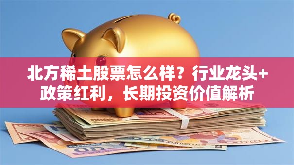 北方稀土股票怎么样？行业龙头+政策红利，长期投资价值解析