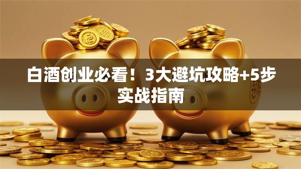白酒创业必看！3大避坑攻略+5步实战指南