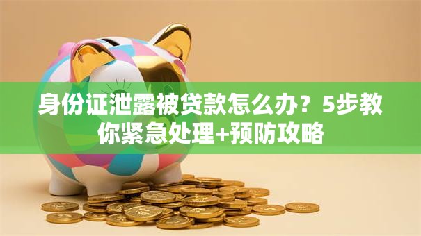 身份证泄露被贷款怎么办？5步教你紧急处理+预防攻略