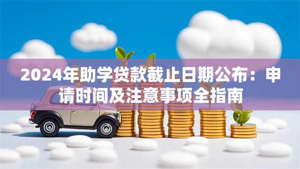 2024年助学贷款截止日期公布：申请时间及注意事项全指南