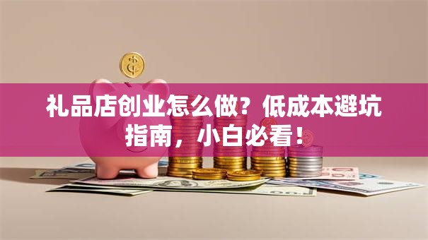 礼品店创业怎么做？低成本避坑指南，小白必看！