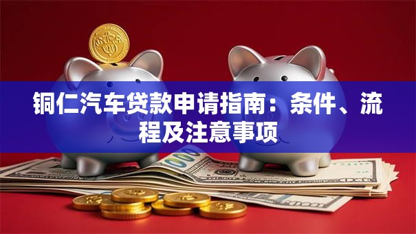 铜仁汽车贷款申请指南：条件、流程及注意事项