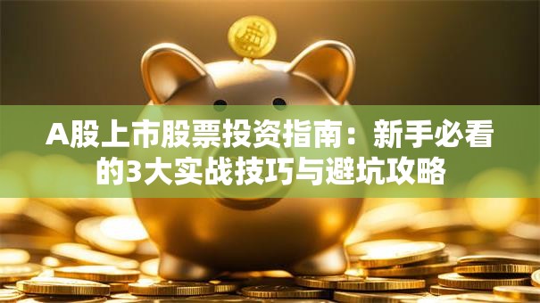 A股上市股票投资指南：新手必看的3大实战技巧与避坑攻略