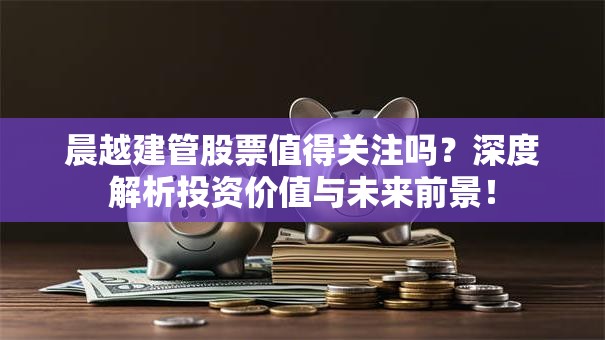 晨越建管股票值得关注吗？深度解析投资价值与未来前景！