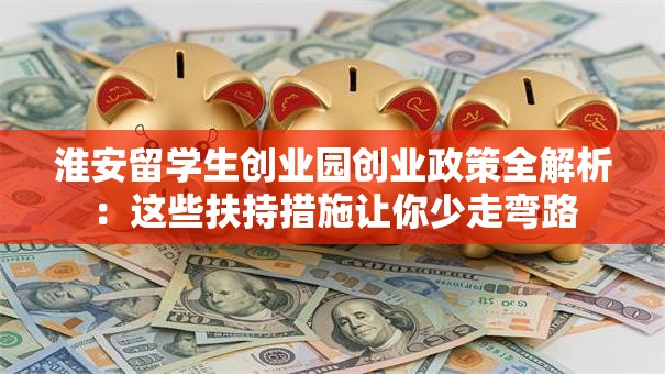 淮安留学生创业园创业政策全解析：这些扶持措施让你少走弯路