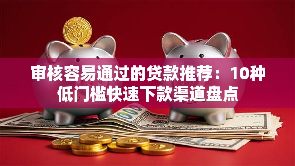 审核容易通过的贷款推荐：10种低门槛快速下款渠道盘点