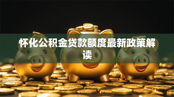 怀化公积金贷款额度最新政策解读