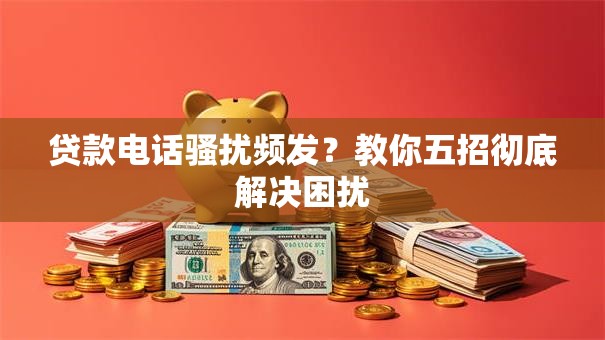 贷款电话骚扰频发？教你五招彻底解决困扰