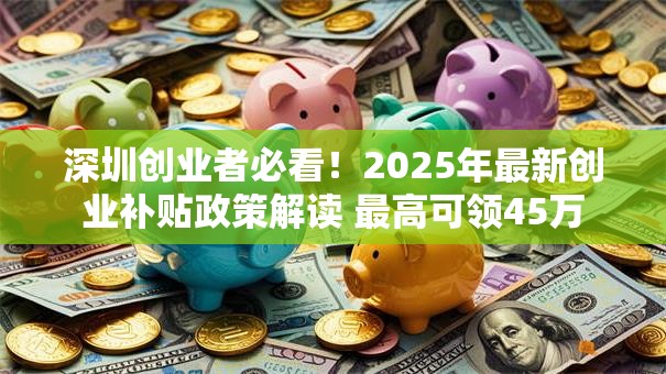 深圳创业者必看！2025年最新创业补贴政策解读 最高可领45万