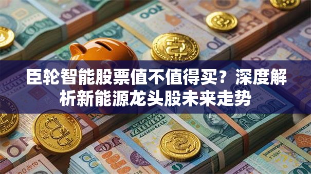 臣轮智能股票值不值得买？深度解析新能源龙头股未来走势