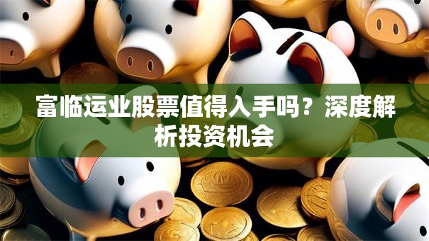 富临运业股票值得入手吗？深度解析投资机会