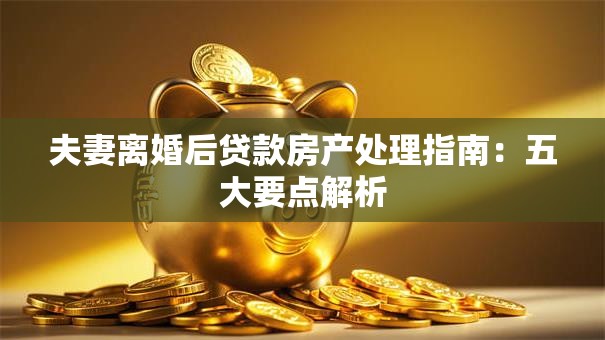 夫妻离婚后贷款房产处理指南：五大要点解析